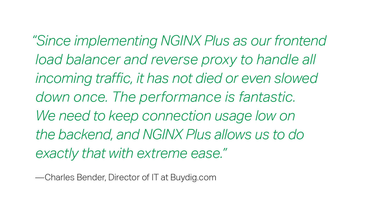 “Since implementing NGINX Plus as our frontend load balancer and reverse proxy to handle all incoming traffic, it has not died or even slowed down once. The performance is fantastic. We need to keep connection usage low on the backend, and NGINX Plus allows us to do exactly that with extreme ease.”  – Charles Bender, Director of IT at Buydig.com