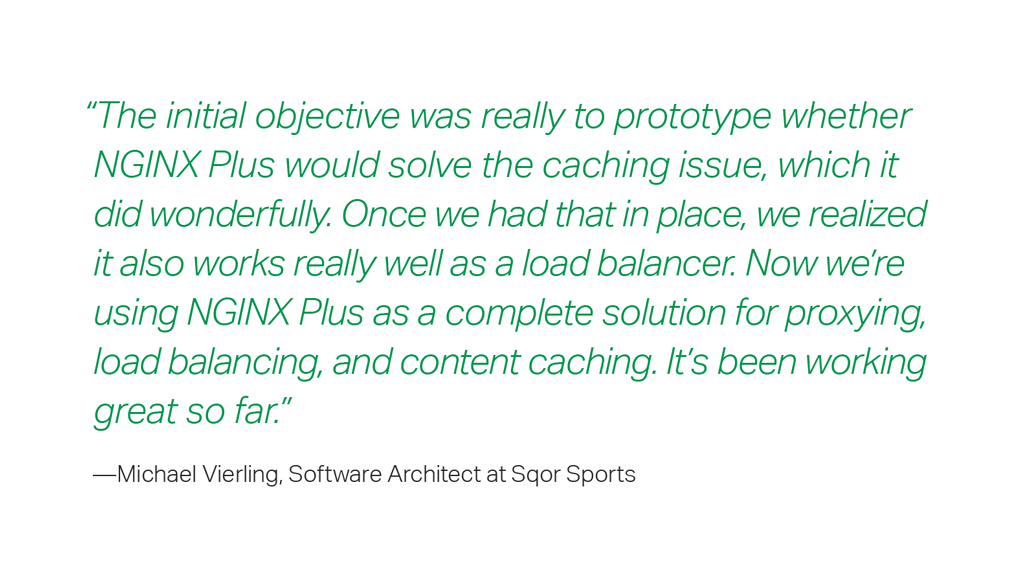 “The initial objective was really to prototype whether NGINX Plus would solve the caching issue, which it did wonderfully. Once we had that in place, we realized it also works really well as a load balancer. Now we’re using NGINX Plus as a complete solution for proxying, load balancing, and content caching. It’s been working great so far.”  – Michael Vierling, Software Architect at Sqor Sports